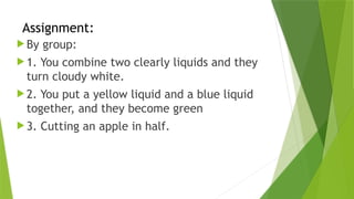 Assignment:
 By group:
 1. You combine two clearly liquids and they
turn cloudy white.
 2. You put a yellow liquid and a blue liquid
together, and they become green
 3. Cutting an apple in half.
 