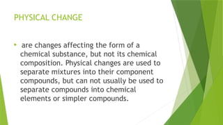 PHYSICAL CHANGE

are changes affecting the form of a
chemical substance, but not its chemical
composition. Physical changes are used to
separate mixtures into their component
compounds, but can not usually be used to
separate compounds into chemical
elements or simpler compounds.
 