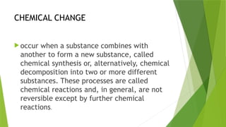 CHEMICAL CHANGE
 occur when a substance combines with
another to form a new substance, called
chemical synthesis or, alternatively, chemical
decomposition into two or more different
substances. These processes are called
chemical reactions and, in general, are not
reversible except by further chemical
reactions.
 