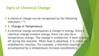 Signs of Chemical Change
 A chemical change can be recognized by the following
indicators [1-4]
:
 1. Change in Temperature
 A chemical change accompanies a change in energy. Since a
chemical change involves energy, there can also be a
temperature change. The change is exothermic if heat is given
off during the reaction. When heat is absorbed, it is called an
endothermic reaction. For example, a thermite reaction is
accompanied by a temperature increase (exothermic).
 