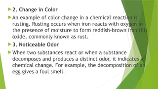  2. Change in Color
 An example of color change in a chemical reaction is
rusting. Rusting occurs when iron reacts with oxygen in
the presence of moisture to form reddish-brown iron (III)
oxide, commonly known as rust.
 3. Noticeable Odor
 When two substances react or when a substance
decomposes and produces a distinct odor, it indicates a
chemical change. For example, the decomposition of an
egg gives a foul smell.
 