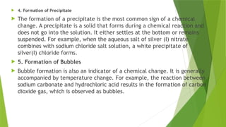  4. Formation of Precipitate
 The formation of a precipitate is the most common sign of a chemical
change. A precipitate is a solid that forms during a chemical reaction and
does not go into the solution. It either settles at the bottom or remains
suspended. For example, when the aqueous salt of silver (I) nitrate
combines with sodium chloride salt solution, a white precipitate of
silver(I) chloride forms.
 5. Formation of Bubbles
 Bubble formation is also an indicator of a chemical change. It is generally
accompanied by temperature change. For example, the reaction between
sodium carbonate and hydrochloric acid results in the formation of carbon
dioxide gas, which is observed as bubbles.
 