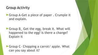 Group Activity
 Group A-Get a piece of paper . Crumple it
and explain.
 Group B_ Get the egg, break it. What will
happened to the egg? Is there a change?
Explain it
 Group C- Chopping a carrot/ apple. What
can you say about it?
 