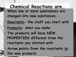 12
Chemical Reactions are…
• When one or more substances are
changed into new substances.
• Reactants- the stuff you start with
• Products- what you make
• The products will have NEW
PROPERTIES different from the
reactants you started with
• Arrow points from the reactants to
the new products
 