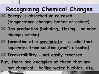 Recognizing Chemical Changes
 Energy is absorbed or released
(temperature changes hotter or colder)
 Gas production (bubbling, fizzing, or odor
change; smoke)
 formation of a precipitate - a solid that
separates from solution (won’t dissolve)
 Irreversibility - not easily reversed
But, there are examples of these that are
not chemical – boiling water bubbles, etc
13
.
 