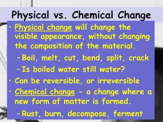 14
Physical vs. Chemical Change
• Physical change will change the
visible appearance, without changing
the composition of the material.
– Boil, melt, cut, bend, split, crack
– Is boiled water still water?
• Can be reversible, or irreversible
• Chemical change - a change where a
new form of matter is formed.
– Rust, burn, decompose, ferment
 
