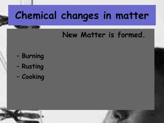 15
Chemical changes in matter
New Matter is formed.
– Burning
– Rusting
– Cooking
 