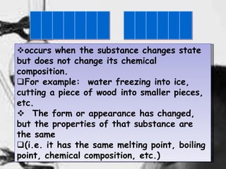 3
occurs when the substance changes state
but does not change its chemical
composition.
For example: water freezing into ice,
cutting a piece of wood into smaller pieces,
etc.
 The form or appearance has changed,
but the properties of that substance are
the same
(i.e. it has the same melting point, boiling
point, chemical composition, etc.)
 