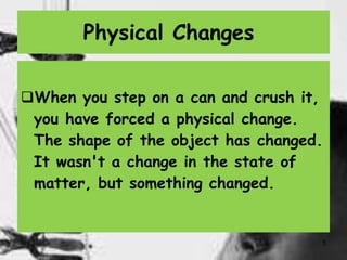 5
Physical Changes
When you step on a can and crush it,
you have forced a physical change.
The shape of the object has changed.
It wasn't a change in the state of
matter, but something changed.
 
