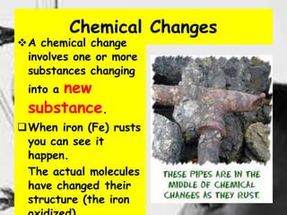 8
Chemical Changes
A chemical change
involves one or more
substances changing
into a new
substance.
When iron (Fe) rusts
you can see it
happen.
The actual molecules
have changed their
structure (the iron
 