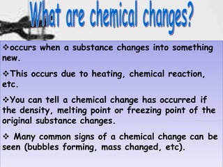9
occurs when a substance changes into something
new.
This occurs due to heating, chemical reaction,
etc.
You can tell a chemical change has occurred if
the density, melting point or freezing point of the
original substance changes.
 Many common signs of a chemical change can be
seen (bubbles forming, mass changed, etc).
 