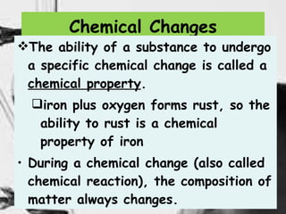 Chemical Changes The ability of a substance to undergo a specific chemical change is called a  chemical property . iron plus oxygen forms rust, so the ability to rust is a chemical property of iron During a chemical change (also called chemical reaction), the composition of matter always changes.  