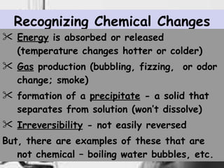 Recognizing Chemical Changes Energy  is absorbed or released (temperature changes hotter or colder) Gas  production (bubbling, fizzing,  or odor change; smoke) formation of a   precipitate   - a solid that separates from solution (won’t dissolve) Irreversibility   - not easily reversed But, there are examples of these that are not chemical – boiling water bubbles, etc. 