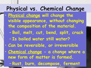 Physical vs. Chemical Change Physical change  will change the visible appearance, without changing the composition of the material. Boil, melt, cut, bend, split, crack Is boiled water still water? Can be reversible, or irreversible Chemical change  - a change where a new form of matter is formed. Rust, burn, decompose, ferment 