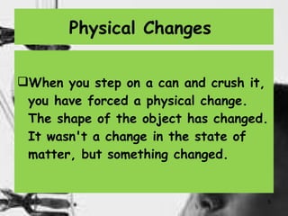 Physical Changes  When you step on a can and crush it, you have forced a physical change. The shape of the object has changed. It wasn't a change in the state of matter, but something changed.  