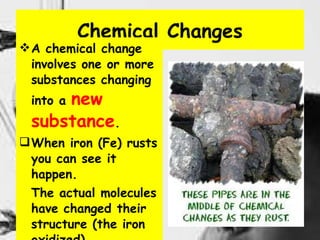 Chemical Changes A chemical change involves one or more substances changing into a  new substance . When iron (Fe) rusts you can see it happen.  The actual molecules have changed their structure (the iron oxidized).  