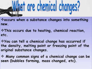 What are chemical changes? occurs when a substance changes into something new.  This occurs due to heating, chemical reaction, etc.  You can tell a chemical change has occurred if the density, melting point or freezing point of the original substance changes.  Many common signs of a chemical change can be seen (bubbles forming, mass changed, etc).  
