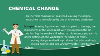 CHEMICAL CHANGE
- Its chemical composition is altered, causing the original
substance to be replaced by one or more new substance.
Example: burning logs – when heat is applied to the logs, the
components of the wood react with the oxygen in the air,
thus forming the smoke and ashes. In this instance you can no
longer distinguish the wood from the smoke or ashes.
mixing vinegar and milk – produces foul odor and taste
mixing baking soda and vinegar/mentos – produces
bubbles.
 