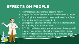 EFFECTS ON PEOPLE
 Technologies and appliances become handy
 Gadgets can be easily be fir in the pocket unlike in the past
 Technological advancements make work easier and faster
 Communication is more convenient
 Development of air conditioner controls the temperature
and humidity in an enclosed area
 BUT! Air conditioner can transmit airborne diseases easily,
requires huge amount of electric energy, more energy
used more fossil fuels burnt meaning it produces gases
that is harmful to humans and also with the environment.
 
