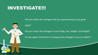 INVESTIGATE!!!
Did you notice the changes that you experienced as you grow
older?
Did you notice the changes in your body, size, weight, and height?
Do you agree that these ar among some changes in you as matter?
 