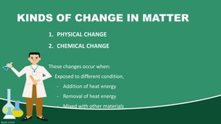 KINDS OF CHANGE IN MATTER
1. PHYSICAL CHANGE
2. CHEMICAL CHANGE
These changes occur when:
- Exposed to different condition,
- Addition of heat energy
- Removal of heat energy
- Mixed with other materials
 