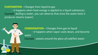 EVAPORATION – Changes from liquid to gas
- it happens when heat energy is applied to a liquid substances.
Example: boiling a water, you can observe that once the water boils it
produces steams (vapor)
CONDENSATION – Changes from gas to liquid
- it happens when vapor cools down, and become
water
Example: sweats around the glass of cold/hot water
 