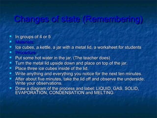 Changes of state (Remembering)
   In groups of 4 or 5
   Materials:
   Ice cubes, a kettle, a jar with a metal lid, a worksheet for students .
   Procedure:
   Put some hot water in the jar. (The teacher does)
   Turn the metal lid upside down and place on top of the jar.
   Place three ice cubes inside of the lid.
   Write anything and everything you notice for the next ten minutes.
   After about five minutes, take the lid off and observe the underside.
    Write your observations.
   Draw a diagram of the process and label: LIQUID, GAS, SOLID,
    EVAPORATION, CONDENSATION and MELTING
 