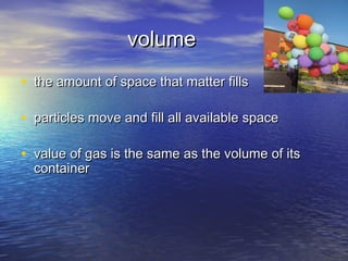 volume
• the amount of space that matter fills

• particles move and fill all available space

• value of gas is the same as the volume of its
  container
 