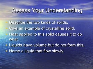 Assess Your Understanding

• Describe the two kinds of solids.
• Give an example of crystalline solid.
• Heat applied to this solid causes it to do
  what.
• Liquids have volume but do not form this.
• Name a liquid that flow slowly.
 