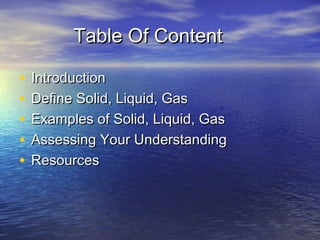 Table Of Content

•   Introduction
•   Define Solid, Liquid, Gas
•   Examples of Solid, Liquid, Gas
•   Assessing Your Understanding
•   Resources
 
