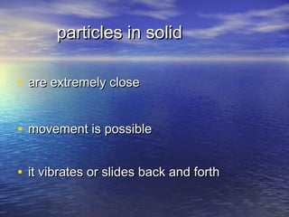 particles in solid

• are extremely close


• movement is possible

• it vibrates or slides back and forth
 