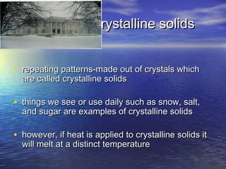 crystalline solids


• repeating patterns-made out of crystals which
  are called crystalline solids

• things we see or use daily such as snow, salt,
  and sugar are examples of crystalline solids

• however, if heat is applied to crystalline solids it
  will melt at a distinct temperature
 
