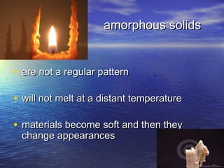amorphous solids


• are not a regular pattern

• will not melt at a distant temperature

• materials become soft and then they
 change appearances
 