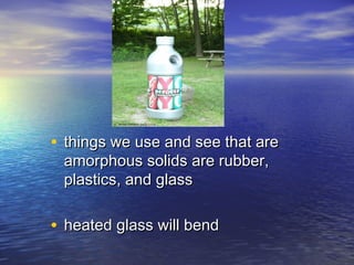 • things we use and see that are
 amorphous solids are rubber,
 plastics, and glass

• heated glass will bend
 