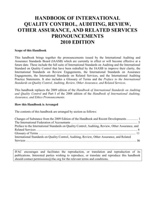 HANDBOOK OF INTERNATIONAL<br />QUALITY CONTROL, AUDITING, REVIEW, OTHER ASSURANCE, AND RELATED SERVICES PRONOUNCEMENTS<br />2010 EDITION<br />Scope of this Handbook<br />This handbook brings together the pronouncements issued by the International Auditing and Assurance Standards Board (IAASB) which are currently in effect or will become effective at a future date. These include the full suite of International Standards on Auditing and the International Standard on Quality Control that have been redrafted by the IAASB to improve their clarity, the International Standards on Review Engagements, the International Standards on Assurance Engagements, the International Standards on Related Services, and the International Auditing Practice Statements. It also includes a Glossary of Terms and the Preface to the International Standards on Quality Control, Auditing, Review, Other Assurance, and Related Services.<br />This handbook replaces the 2009 edition of the Handbook of International Standards on Auditing and Quality Control and Part I of the 2008 edition of the Handbook of International Auditing, Assurance, and Ethics Pronouncements.<br />How this Handbook is Arranged<br />The contents of this handbook are arranged by section as follows:<br />Changes of Substance from the 2009 Edition of the Handbook and Recent Developments .............. 1<br />The International Federation of Accountants …………………......................................................... 3<br />Preface to the International Standards on Quality Control, Auditing, Review, Other Assurance, and Related Services ………………………………………………......................................................... 6<br />Glossary of Terms ….…………....................................................................................................... 11<br />International Standards on Quality Control, Auditing, Review, Other Assurance, and Related Services ……………………………………………………………………………………………. 36<br />IFAC encourages and facilitates the reproduction, or translation and reproduction of its publications. Interested parties wishing to reproduce, or translate and reproduce this handbook should contact permissions@ifac.org for the relevant terms and conditions.<br />CHANGES OF SUBSTANCE FROM THE 2009 EDITION OF THE HANDBOOK AND RECENT DEVELOPMENTS<br />References<br />This handbook contains references to International Accounting Standards (IASs) and International Financial Reporting Standards (IFRSs). Unless otherwise indicated, references to IASs and IFRSs are to the IASs and IFRSs in effect at the date of preparing a pronouncement. Accordingly, readers are cautioned that, where a revised IAS or IFRS has been issued subsequently, reference should be made to the most recent IAS or IFRS.<br />References to “country” in this handbook should be read as “country or jurisdiction.”<br />Pronouncements Issued by the International Auditing and Assurance Standards Board<br />This handbook contains the complete set of International Auditing and Assurance Standards Board’s (IAASB) pronouncements on quality control, auditing, review, other assurance and related services, a glossary of terms, and a preface to the international standards.<br />This handbook replaces Part I of the 2008 edition of the Handbook of International Auditing, Assurance and Ethics Pronouncements and the 2009 edition of the Handbook of International Standards on Auditing and Quality Control which featured the thirty six International Standards on Auditing (ISAs) and the International Standard on Quality Control (ISQC) that have been redrafted by the IAASB to improve their clarity.<br />Addition<br />This edition of the handbook includes the International Standard on Assurance Engagements (ISAE) 3402, “Assurance Reports on Controls at a Service Organization” issued by the IAASB in December 2009. This new standard addresses reports on the description, design, and operating effectiveness of controls relating to the broad range of services that today’s service organizations provide. Such services can range from assisting with processing transactions to performing one or more business functions.<br />Subsequent to the original release of ISAE 3402 in December 2009, correction of an error was made in paragraph 3 of ISAE 3402. The change is the addition of the word “only” in paragraph 3(a), and the deletion of the word “only” in paragraph 3(b).<br />ISAE 3402 is effective for service auditors’ reports covering periods ending on or after June 15, 2011.<br />Changes<br />Paragraph 12 of the Preface to the International Standards on Quality Control, Auditing, Review, Other Assurance and Related Services (the Preface) has been amended as a result of ISAE 3402. This Handbook contains the revised Preface.<br />Clarity Project<br />In March 2009, the IAASB announced the completion of its 18-month long program to comprehensively review all the ISAs and ISQC to improve their clarity. As a result of this landmark achievement, auditors worldwide now have access to 36 newly updated and clarified ISAs and a clarified ISQC. These standards are designed to enhance the understanding and implementation of them, as well as to facilitate translation. The clarified standards, all of which are contained in this handbook, are effective for audits of financial statements for periods beginning on or after December 15, 2009.<br />Visit the IAASB’s Clarity Center website at http://web.ifac.org/clarity-center/index for more information on the Clarity project.<br />Final Pronouncements Issued Subsequent to January 1, 2010 and Exposure Drafts<br />For information on recent developments and to obtain final pronouncements issued subsequent to January 1, 2010 or outstanding exposure drafts, visit the IAASB’s website at http://www.ifac.org/IAASB/.<br />