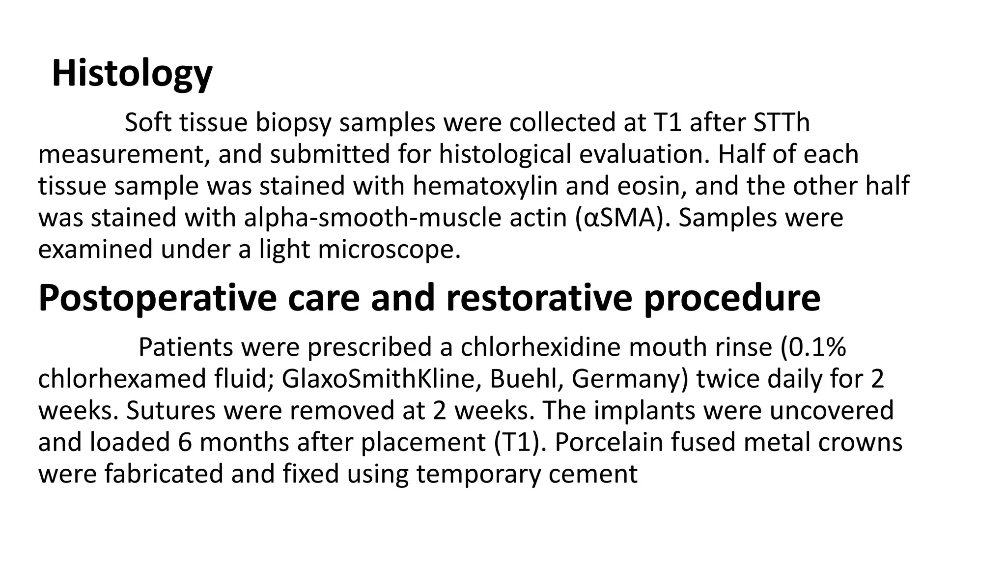 Histology
Soft tissue biopsy samples were collected at T1 after STTh
measurement, and submitted for histological evaluation. Half of each
tissue sample was stained with hematoxylin and eosin, and the other half
was stained with alpha-smooth-muscle actin (αSMA). Samples were
examined under a light microscope.
Postoperative care and restorative procedure
Patients were prescribed a chlorhexidine mouth rinse (0.1%
chlorhexamed fluid; GlaxoSmithKline, Buehl, Germany) twice daily for 2
weeks. Sutures were removed at 2 weeks. The implants were uncovered
and loaded 6 months after placement (T1). Porcelain fused metal crowns
were fabricated and fixed using temporary cement
 