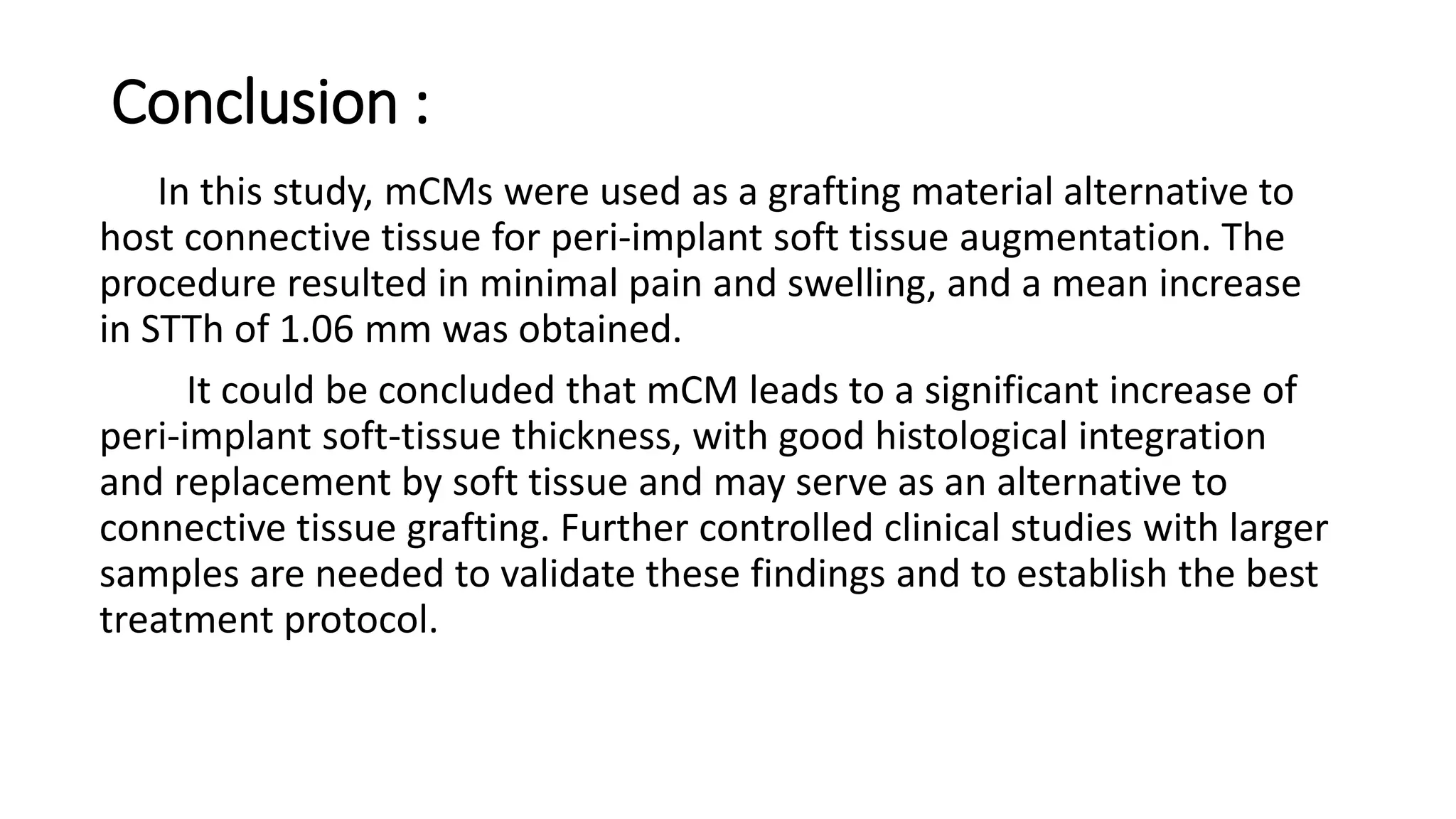 Conclusion :
In this study, mCMs were used as a grafting material alternative to
host connective tissue for peri-implant soft tissue augmentation. The
procedure resulted in minimal pain and swelling, and a mean increase
in STTh of 1.06 mm was obtained.
It could be concluded that mCM leads to a significant increase of
peri-implant soft-tissue thickness, with good histological integration
and replacement by soft tissue and may serve as an alternative to
connective tissue grafting. Further controlled clinical studies with larger
samples are needed to validate these findings and to establish the best
treatment protocol.
 
