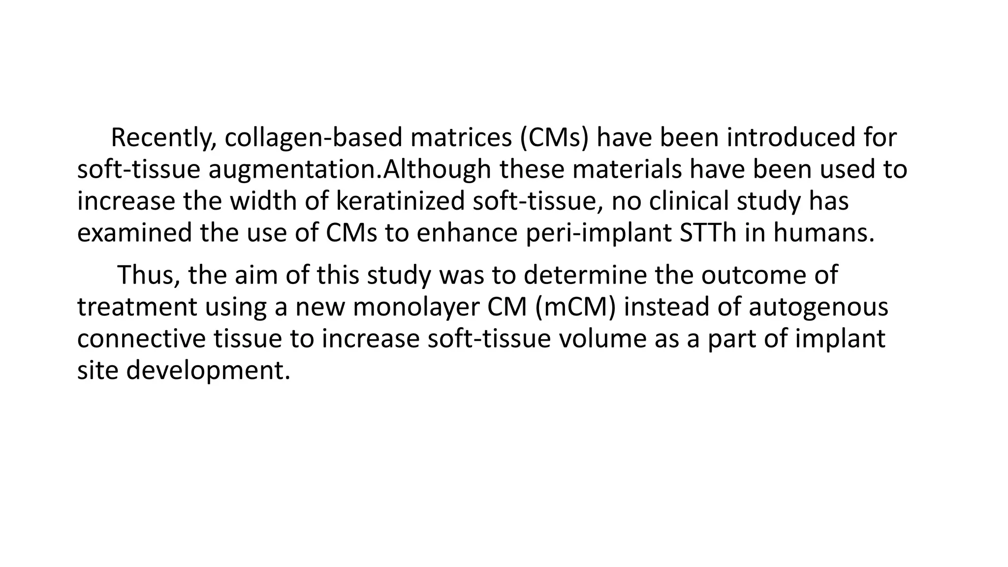Recently, collagen-based matrices (CMs) have been introduced for
soft-tissue augmentation.Although these materials have been used to
increase the width of keratinized soft-tissue, no clinical study has
examined the use of CMs to enhance peri-implant STTh in humans.
Thus, the aim of this study was to determine the outcome of
treatment using a new monolayer CM (mCM) instead of autogenous
connective tissue to increase soft-tissue volume as a part of implant
site development.
 