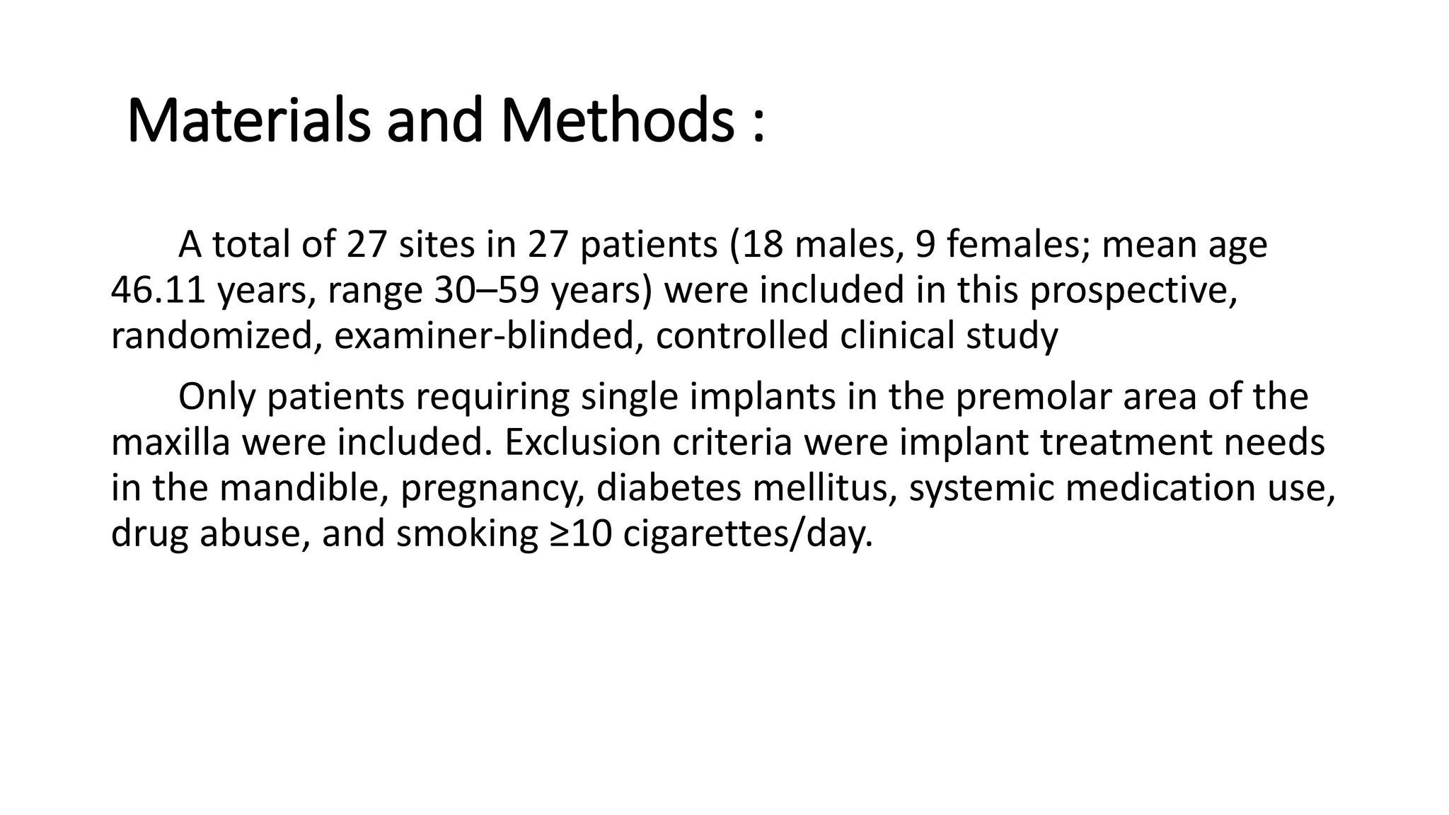 Materials and Methods :
A total of 27 sites in 27 patients (18 males, 9 females; mean age
46.11 years, range 30–59 years) were included in this prospective,
randomized, examiner-blinded, controlled clinical study
Only patients requiring single implants in the premolar area of the
maxilla were included. Exclusion criteria were implant treatment needs
in the mandible, pregnancy, diabetes mellitus, systemic medication use,
drug abuse, and smoking ≥10 cigarettes/day.
 