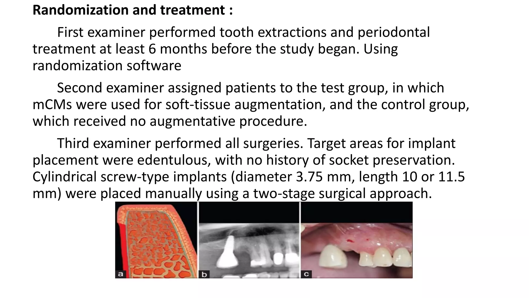 Randomization and treatment :
First examiner performed tooth extractions and periodontal
treatment at least 6 months before the study began. Using
randomization software
Second examiner assigned patients to the test group, in which
mCMs were used for soft-tissue augmentation, and the control group,
which received no augmentative procedure.
Third examiner performed all surgeries. Target areas for implant
placement were edentulous, with no history of socket preservation.
Cylindrical screw-type implants (diameter 3.75 mm, length 10 or 11.5
mm) were placed manually using a two-stage surgical approach.
 