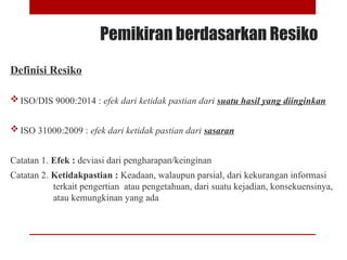 Pemikiran berdasarkan Resiko
Definisi Resiko
 ISO/DIS 9000:2014 : efek dari ketidak pastian dari suatu hasil yang diinginkan
 ISO 31000:2009 : efek dari ketidak pastian dari sasaran
Catatan 1. Efek : deviasi dari pengharapan/keinginan
Catatan 2. Ketidakpastian : Keadaan, walaupun parsial, dari kekurangan informasi
terkait pengertian atau pengetahuan, dari suatu kejadian, konsekuensinya,
atau kemungkinan yang ada
 