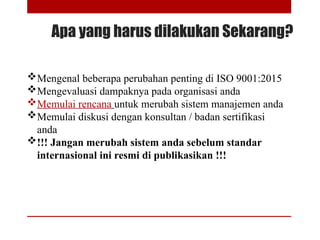 Apa yang harus dilakukan Sekarang?
Mengenal beberapa perubahan penting di ISO 9001:2015
Mengevaluasi dampaknya pada organisasi anda
Memulai rencana untuk merubah sistem manajemen anda
Memulai diskusi dengan konsultan / badan sertifikasi
anda
!!! Jangan merubah sistem anda sebelum standar
internasional ini resmi di publikasikan !!!
 