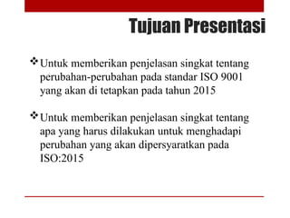 Tujuan Presentasi
Untuk memberikan penjelasan singkat tentang
perubahan-perubahan pada standar ISO 9001
yang akan di tetapkan pada tahun 2015
Untuk memberikan penjelasan singkat tentang
apa yang harus dilakukan untuk menghadapi
perubahan yang akan dipersyaratkan pada
ISO:2015
 