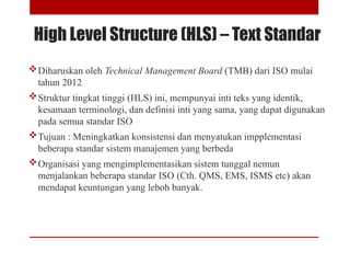 High Level Structure (HLS) – Text Standar
Diharuskan oleh Technical Management Board (TMB) dari ISO mulai
tahun 2012
Struktur tingkat tinggi (HLS) ini, mempunyai inti teks yang identik,
kesamaan terminologi, dan definisi inti yang sama, yang dapat digunakan
pada semua standar ISO
Tujuan : Meningkatkan konsistensi dan menyatukan impplementasi
beberapa standar sistem manajemen yang berbeda
Organisasi yang mengimplementasikan sistem tunggal nemun
menjalankan beberapa standar ISO (Cth. QMS, EMS, ISMS etc) akan
mendapat keuntungan yang leboh banyak.
 