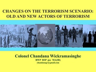 CHANGES ON THE TERRORISM SCENARIO:
OLD AND NEW ACTORS OF TERRORISM
Colonel Chandana Wickramasinghe
RWP RSP psc MA(IR)
chandanagr@gmail.com
 