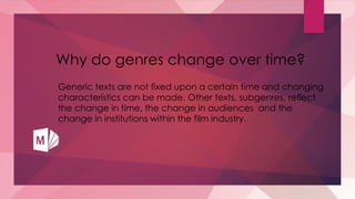 Why do genres change over time?
Generic texts are not fixed upon a certain time and changing
characteristics can be made. Other texts, subgenres, reflect
the change in time, the change in audiences and the
change in institutions within the film industry.
 