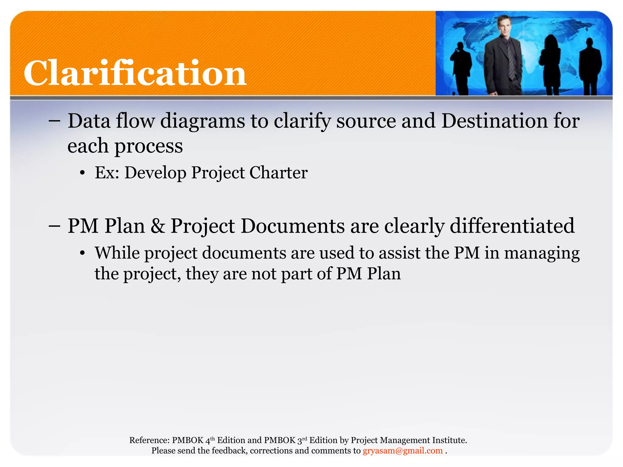 Data flow diagrams to clarify source and Destination for each process Ex: Develop Project Charter PM Plan & Project Documents are clearly differentiated While project documents are used to assist the PM in managing the project, they are not part of PM Plan Clarification 