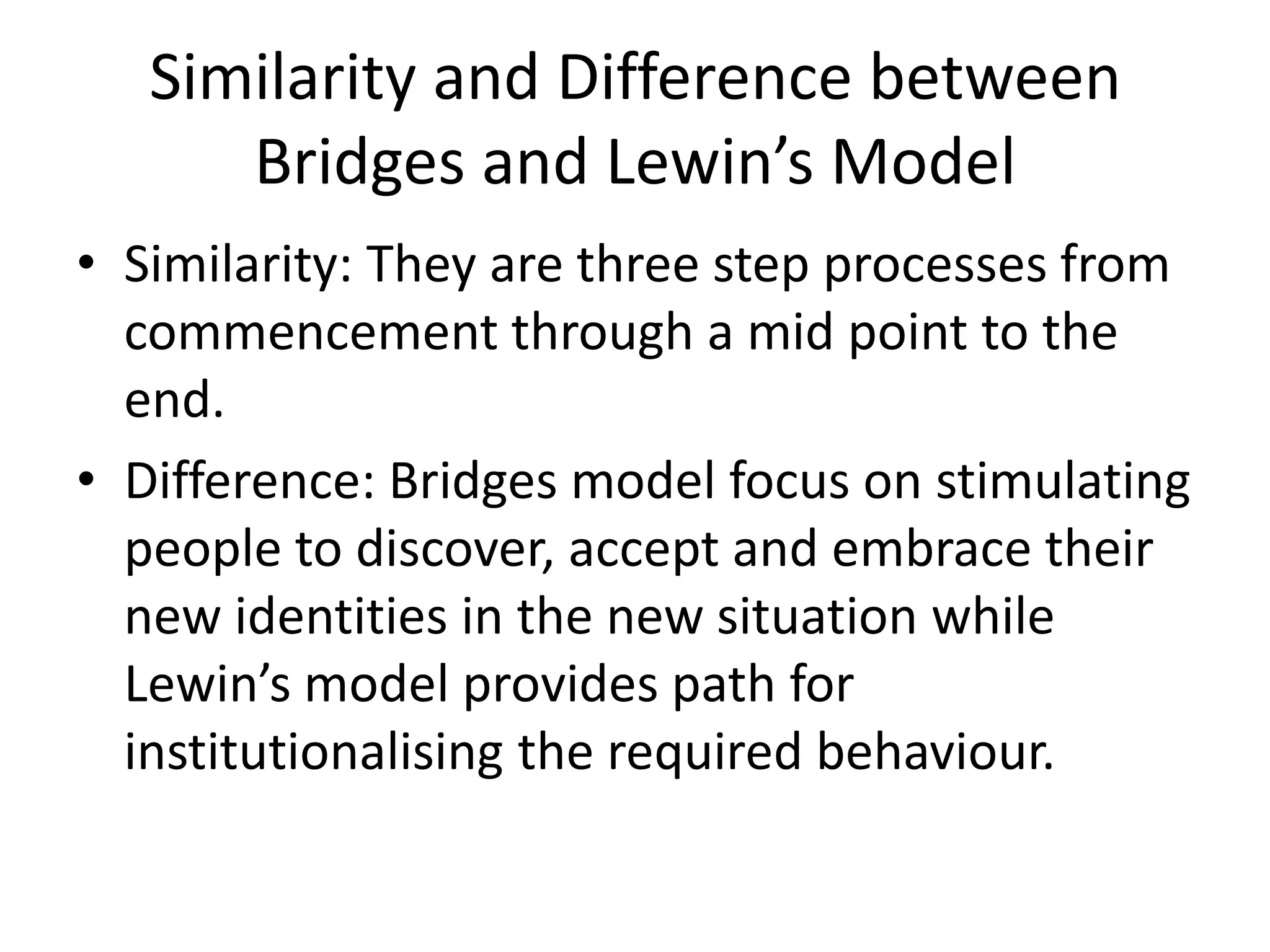 Similarity and Difference between
Bridges and Lewin’s Model
• Similarity: They are three step processes from
commencement through a mid point to the
end.
• Difference: Bridges model focus on
stimulating people to discover, accept and
embrace their new identities in the new
situation while Lewin’s model provides path
for institutionalising the required behaviour.
 