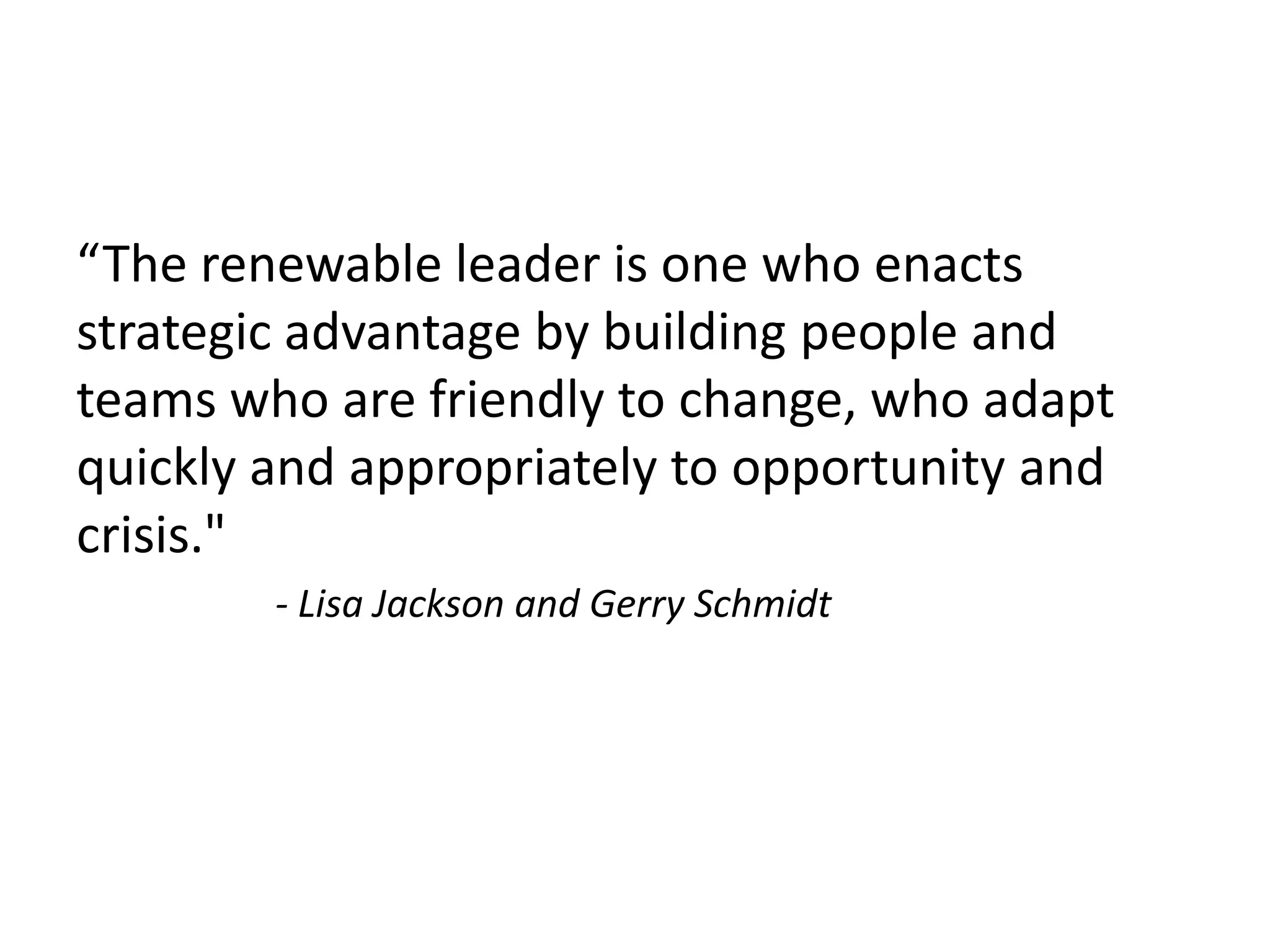 “The renewable leader is one who enacts
strategic advantage by building people and
teams who are friendly to change, who adapt
quickly and appropriately to opportunity and
crisis."
- Lisa Jackson and Gerry Schmidt
 