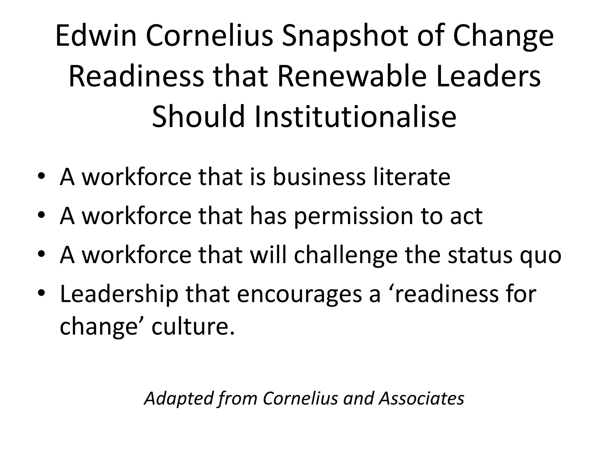 Edwin Cornelius Snapshot of Change
Readiness that Renewable Leaders
Should Institutionalise
• A workforce that is business literate
• A workforce that has permission to act
• A workforce that will challenge the status quo
• Leadership that encourages a ‘readiness for
change’ culture.
Adapted from Cornelius and Associates
 